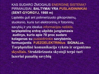 KAS SUDARO ŽMOGAUS ENERGINĘ SISTEMĄ?
PIRMIAUSIAI, BALTYMAI YRA PUSLAIDININKIAI
(SENT-GYORGYJ, 1988 m)
Ląstelės guli ant polimerizuoto glikoproteinų,
sluoksnio, kuris turi elektroninių ir fotoninių
savybių ir yra idealus informacijos nešiklis.
tarpląstelinę erdvę užpildo jungiamasis
audinys, kurio apie 70 proc sudaro
kolagenas su puslaidininkio savybėmis,
formuojantis PJEZOELEKTRINIus SIGNALus.
Tarpląstelinė komunikacija vyksta ir organizmo
skysčiais. Struktūrizuota skystoji terpė turi
lazeriui panašių savybių
.
 