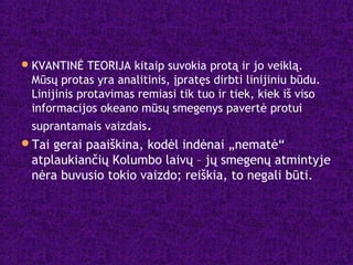 KVANTINĖ TEORIJA kitaip suvokia protą ir jo veiklą.
Mūsų protas yra analitinis, įpratęs dirbti linijiniu būdu.
Linijinis protavimas remiasi tik tuo ir tiek, kiek iš viso
informacijos okeano mūsų smegenys pavertė protui
suprantamais vaizdais.
Tai gerai paaiškina, kodėl indėnai „nematė“
atplaukiančių Kolumbo laivų – jų smegenų atmintyje
nėra buvusio tokio vaizdo; reiškia, to negali būti.
 