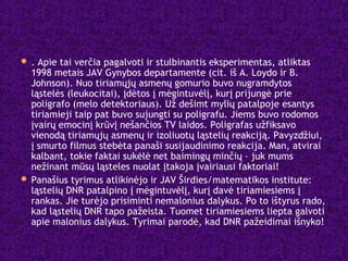  . Apie tai verčia pagalvoti ir stulbinantis eksperimentas, atliktas
1998 metais JAV Gynybos departamente (cit. iš A. Loydo ir B.
Johnson). Nuo tiriamųjų asmenų gomurio buvo nugramdytos
ląstelės (leukocitai), įdėtos į mėgintuvėlį, kurį prijungė prie
poligrafo (melo detektoriaus). Už dešimt mylių patalpoje esantys
tiriamieji taip pat buvo sujungti su poligrafu. Jiems buvo rodomos
įvairų emocinį krūvį nešančios TV laidos. Poligrafas užfiksavo
vienodą tiriamųjų asmenų ir izoliuotų ląstelių reakciją. Pavyzdžiui,
į smurto filmus stebėta panaši susijaudinimo reakcija. Man, atvirai
kalbant, tokie faktai sukėlė net baimingų minčių – juk mums
nežinant mūsų ląsteles nuolat įtakoja įvairiausi faktoriai!
 Panašius tyrimus atlikinėjo ir JAV Širdies/matematikos institute:
ląstelių DNR patalpino į mėgintuvėlį, kurį davė tiriamiesiems į
rankas. Jie turėjo prisiminti nemalonius dalykus. Po to ištyrus rado,
kad ląstelių DNR tapo pažeista. Tuomet tiriamiesiems liepta galvoti
apie malonius dalykus. Tyrimai parodė, kad DNR pažeidimai išnyko!
 