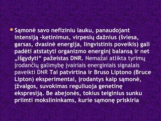 Sąmonė savo nefiziniu lauku, panaudojant
intensiją –ketinimus, virpesių dažnius (šviesa,
garsas, dvasinė energija, lingvistinis poveikis) gali
padėti atstatyti organizmo energinį balansą ir net
„išgydyti“ pažeistas DNR. Nemažai atlikta tyrimų
įrodančių galimybę įvairiais energiniais signalais
paveikti DNR Tai patvirtina ir Bruso Liptono (Bruce
Lipton) eksperimentai, įrodantys kaip sąmonė,
įžvalgos, suvokimas reguliuoja genetinę
ekspresiją. Be abejonės, tokius teiginius sunku
priimti mokslininkams, kurie sąmonę priskiria
 