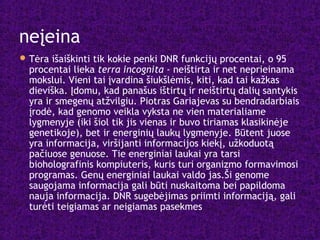 neįeina
Tėra išaiškinti tik kokie penki DNR funkcijų procentai, o 95
procentai lieka terra incognita - neištirta ir net neprieinama
mokslui. Vieni tai įvardina šiukšlėmis, kiti, kad tai kažkas
dieviška. Įdomu, kad panašus ištirtų ir neištirtų dalių santykis
yra ir smegenų atžvilgiu. Piotras Gariajevas su bendradarbiais
įrodė, kad genomo veikla vyksta ne vien materialiame
lygmenyje (iki šiol tik jis vienas ir buvo tiriamas klasikinėje
genetikoje), bet ir energinių laukų lygmenyje. Būtent juose
yra informacija, viršijanti informacijos kiekį, užkoduotą
pačiuose genuose. Tie energiniai laukai yra tarsi
bioholografinis kompiuteris, kuris turi organizmo formavimosi
programas. Genų energiniai laukai valdo jas.Ši genome
saugojama informacija gali būti nuskaitoma bei papildoma
nauja informacija. DNR sugebėjimas priimti informaciją, gali
turėti teigiamas ar neigiamas pasekmes
 