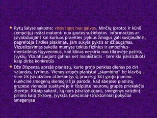  Rytų šalyse sakoma: visos ligos nuo galvos. Minčių (proto) ir kūn0
(empcijų) ryšiai matomi: nuo gautos sužinbotos informacijos ar
įsivaizduojant kai kuriuos praeities įvykius žmogus gali susijaudinti,
pagreitėja širdies plakimas, jam sukyla pyktis ar džiaugsmas.
Vizualizavimas sukelia mumyse tokius fizinius ir emocinius-
mentalinius išgyvenimus, kad kūnas neskiria nuo tikrovėje patirtų
įvykių. Vizualizuojant galima net mankštintis – tereikia įsivaizduoti
kaip dirba konkretūs
 Džo Dispenza aprašė pianistų, kurie grojo penkias dienas po dvi
valandas, tyrimus. Vienos grupės pianistai „skambino“ be klavišų –
vien tik įsivaizdavo atliekantys šį procesą; kiti grojo pianinu.
Funkcinė smegenų skenografija parodė, kad abejose pianistų
grupėse vienodai suaktyvėjo ir išsiplėtė neuronų grupės priekakčio
žievėje. Kitaip sakant, ką nors įsivaizduojant, smegenys vaizdinį
priima kaip tikrovę, įvyksta funkciniai-struktūriniai pokyčiai
smegenyse
 