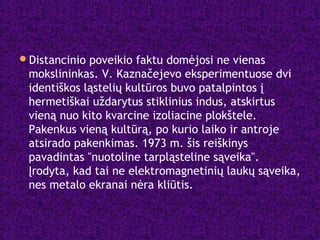 Distancinio poveikio faktu domėjosi ne vienas
mokslininkas. V. Kaznačejevo eksperimentuose dvi
identiškos ląstelių kultūros buvo patalpintos į
hermetiškai uždarytus stiklinius indus, atskirtus
vieną nuo kito kvarcine izoliacine plokštele.
Pakenkus vieną kultūrą, po kurio laiko ir antroje
atsirado pakenkimas. 1973 m. šis reiškinys
pavadintas "nuotoline tarpląsteline sąveika".
Įrodyta, kad tai ne elektromagnetinių laukų sąveika,
nes metalo ekranai nėra kliūtis.
 