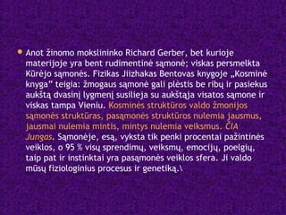 Anot žinomo mokslininko Richard Gerber, bet kurioje
materijoje yra bent rudimentinė sąmonė; viskas persmelkta
Kūrėjo sąmonės. Fizikas Jiizhakas Bentovas knygoje „Kosminė
knyga” teigia: žmogaus sąmonė gali plėstis be ribų ir pasiekus
aukštą dvasinį lygmenį susilieja su aukštąja visatos sąmone ir
viskas tampa Vieniu. Kosminės struktūros valdo žmonijos
sąmonės struktūras, pasąmonės struktūros nulemia jausmus,
jausmai nulemia mintis, mintys nulemia veiksmus. ČIA
Jungas. Sąmonėje, esą, vyksta tik penki procentai pažintinės
veiklos, o 95 % visų sprendimų, veiksmų, emocijų, poelgių,
taip pat ir instinktai yra pasąmonės veiklos sfera. Ji valdo
mūsų fiziologinius procesus ir genetiką.
 