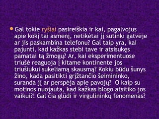 Gal tokie ryšiai pasireiškia ir kai, pagalvojus
apie kokį tai asmenį, netikėtai jį sutinki gatvėje
ar jis paskambina telefonu? Gal taip yra, kai
pajunti, kad kažkas stebi tave ir atsisukęs
pamatai tą žmogų? Ar, kai eksperimentuose
triušė reaguoja į kitame kontinente jos
triušiukui sukeliamą skausmą? Kokiu būdu šunys
žino, kada pasitikti grįžtančio šeimininko,
suranda jį ar perspėja apie pavojų? O kaip su
motinos nuojauta, kad kažkas blogo atsitiko jos
vaikui?! Gal čia glūdi ir virgulininkų fenomenas?
 