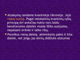 Atsakymą randame kvantinėje tikrovėje. Joje
viskas susiję. Pagal nelokalinių kvantinių ryšių
principą dvi anksčiau kokiu nors būdu
bendravusios dalelės visada išliks susijusios,
nepaisant erdvės ir laiko ribų.
Paveikus vieną dalelę, akimirksniu pakis ir kita
dalelė, net jeigu jas skirtų didžiulis atstumas
.
 