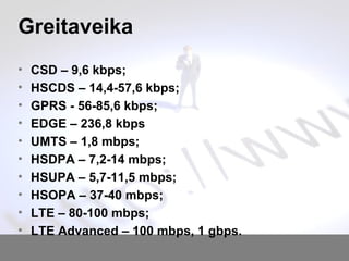 Greitaveika
? CSD C 9,6 kbps;
? HSCDS C 14,4-57,6 kbps;
? GPRS - 56-85,6 kbps;
? EDGE C 236,8 kbps
? UMTS C 1,8 mbps;
? HSDPA C 7,2-14 mbps;
? HSUPA C 5,7-11,5 mbps;
? HSOPA C 37-40 mbps;
? LTE C 80-100 mbps;
? LTE Advanced C 100 mbps, 1 gbps.
 