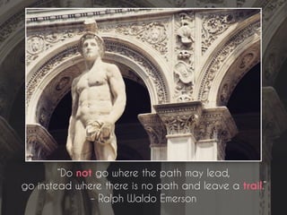 “Do not go where the path may lead,
go instead where there is no path and leave a trail.”
- Ralph Waldo Emerson
 