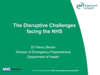 The Disruptive Challenges
facing the NHS
Dr Penny Bevan
Director of Emergency Preparedness
Department of Health
For more information visit http://shop.bsigroup.com/pas2015
 
