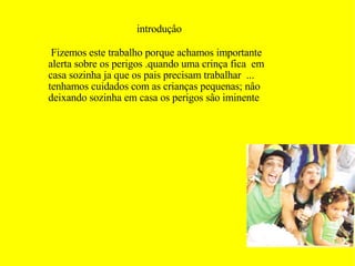 introduçâo Fizemos este trabalho porque achamos importante  alerta sobre os perigos .quando uma crinça fica  em casa sozinha ja que os pais precisam trabalhar  ...  tenhamos cuidados com as crianças pequenas; nâo deixando sozinha em casa os perigos sâo iminente  