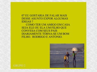 07 EU GOSTARIA DE FALAR MAIS DESSE ASUNTO EXPOR ALGUMAS IDEIAS ?  COMO TER UM AMIGO EM CASA SEJA ELE OU ELA UM FILHO QUE CONVESA COM SEUS PAIS DIARIAMENTE TÒRNA-SE UM BOM FILHO.  RODRIGO E ANTONIO. GRUPO 2 
