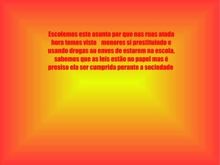 Escolemos este asunto por que nas ruas atoda hora temos visto  menores si prostituindo e usando drogas au enves de estarem na escola, sabemos que as leis estão no papel mas é presiso ela ser cumprida perante a sociedade  