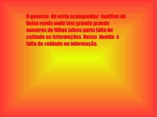 O governo  de veria acompanhar  familias de baixa renda onde tem grande grande numeros de filhos talves porta falta de cuidado ou informações. Nossa  duvida  é  falta de cuidado ou informação. 