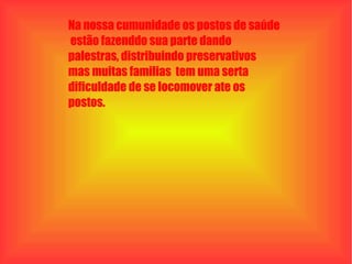 Na nossa cumunidade os postos de saúde  estão fazenddo sua parte dando palestras, distribuindo preservativos  mas muitas familias  tem uma serta  dificuldade de se locomover ate os postos. 