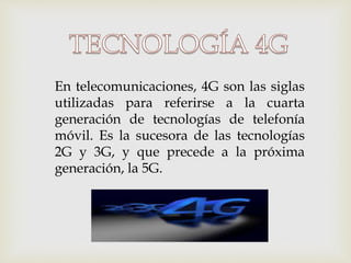 En telecomunicaciones, 4G son las siglas
utilizadas para referirse a la cuarta
generación de tecnologías de telefonía
móvil. Es la sucesora de las tecnologías
2G y 3G, y que precede a la próxima
generación, la 5G.
 