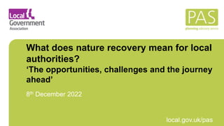 March 2021 local.gov.uk/pas
What does nature recovery mean for local
authorities?
‘The opportunities, challenges and the journey
ahead’
8th December 2022
 