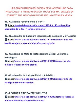 LES COMPARTIMOS COLECCIÓN DE CUADERNILLOS PARA
PREESCOLAR Y PRIMERO BÁSICO. TODOS LOS MATERIALES EN
FORMATO PDF. DESCARGABLE GRATIS. NO ESTAN EN VENTA.
01.- Cuaderno Aprendiendo a leer 1°
✅ https://materialeseducativos.net/2019/09/14/cuadernillo-
aprendiendo-a-leer-1-grado-primaria/
02.- Cuadernillo de Escritura Ejercicios de Caligrafía y Ortografía
✅https://materialeseducativos.net/2019/11/18/cuadernillo-de-
escritura-ejercicios-de-caligrafia-y-ortografia/
03.- Cuaderno de Método lectoescritura Global Lecturas y
estrategias
✅https://materialeseducativos.net/2018/05/16/cuaderno-de-
metodo-lectoescritura-global/
04.- Cuadernillo de trabajo Silábico Alfabético
✅https://materialeseducativos.net/2018/01/08/cuadernillo-de-
trabajo-silabico-alfabetico/
05.- LECTURA RAPIDA EN 2 MINUTOS
✅https://materialeseducativos.net/2018/02/13/lectura-rapida-2-
minutos-metodo-afianzar-la-lectura/
 