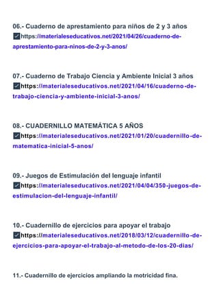 06.- Cuaderno de aprestamiento para niños de 2 y 3 años
✅https://materialeseducativos.net/2021/04/26/cuaderno-de-
aprestamiento-para-ninos-de-2-y-3-anos/
07.- Cuaderno de Trabajo Ciencia y Ambiente Inicial 3 años
✅https://materialeseducativos.net/2021/04/16/cuaderno-de-
trabajo-ciencia-y-ambiente-inicial-3-anos/
08.- CUADERNILLO MATEMÁTICA 5 AÑOS
✅https://materialeseducativos.net/2021/01/20/cuadernillo-de-
matematica-inicial-5-anos/
09.- Juegos de Estimulación del lenguaje infantil
✅https://materialeseducativos.net/2021/04/04/350-juegos-de-
estimulacion-del-lenguaje-infantil/
10.- Cuadernillo de ejercicios para apoyar el trabajo
✅https://materialeseducativos.net/2018/03/12/cuadernillo-de-
ejercicios-para-apoyar-el-trabajo-al-metodo-de-los-20-dias/
11.- Cuadernillo de ejercicios ampliando la motricidad fina.
 