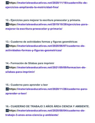 ✅https://materialeseducativos.net/2020/11/18/cuadernillo-de-
ejercicios-ampliando-la-motricidad-fina/
12.- Ejercicios para mejorar la escritura preescolar y primaria.
✅https://materialeseducativos.net/2019/10/28/ejercicios-para-
mejorar-la-escritura-preescolar-y-primaria/
13.- Cuaderno de actividades formas y figuras geométricas
✅https://materialeseducativos.net/2020/06/07/cuaderno-de-
actividades-formas-y-figuras-geometricas/
14.- Formación de Sílabas para imprimir
✅https://materialeseducativos.net/2021/09/09/formacion-de-
silabas-para-imprimir/
15.- Cuaderno para aprender a leer
✅https://materialeseducativos.net/2020/11/26/cuaderno-para-
aprender-a-leer/
16.- CUADERNO DE TRABAJO 3 AÑOS ÁREA CIENCIA Y AMBIENTE.
✅https://materialeseducativos.net/2020/08/04/cuaderno-de-
trabajo-3-anos-area-ciencia-y-ambiente/
 