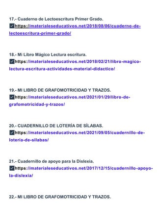 17.- Cuaderno de Lectoescritura Primer Grado.
✅https://materialeseducativos.net/2018/08/06/cuaderno-de-
lectoescritura-primer-grado/
18.- Mi Libro Mágico Lectura escritura.
✅https://materialeseducativos.net/2018/02/21/libro-magico-
lectura-escritura-actividades-material-didactico/
19.- MI LIBRO DE GRAFOMOTRICIDAD Y TRAZOS.
✅https://materialeseducativos.net/2021/01/29/libro-de-
grafomotricidad-y-trazos/
20.- CUADERNILLO DE LOTERÍA DE SÍLABAS.
✅https://materialeseducativos.net/2021/09/05/cuadernillo-de-
loteria-de-silabas/
21.- Cuadernillo de apoyo para la Dislexia.
✅https://materialeseducativos.net/2017/12/15/cuadernillo-apoyo-
la-dislexia/
22.- MI LIBRO DE GRAFOMOTRICIDAD Y TRAZOS.
 