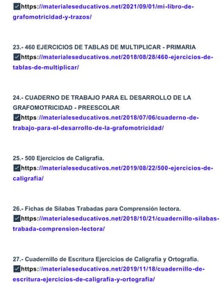 ✅https://materialeseducativos.net/2021/09/01/mi-libro-de-
grafomotricidad-y-trazos/
23.- 460 EJERCICIOS DE TABLAS DE MULTIPLICAR - PRIMARIA
✅https://materialeseducativos.net/2018/08/28/460-ejercicios-de-
tablas-de-multiplicar/
24.- CUADERNO DE TRABAJO PARA EL DESARROLLO DE LA
GRAFOMOTRICIDAD - PREESCOLAR
✅https://materialeseducativos.net/2018/07/06/cuaderno-de-
trabajo-para-el-desarrollo-de-la-grafomotricidad/
25.- 500 Ejercicios de Caligrafía.
✅https://materialeseducativos.net/2019/08/22/500-ejercicios-de-
caligrafia/
26.- Fichas de Sílabas Trabadas para Comprensión lectora.
✅https://materialeseducativos.net/2018/10/21/cuadernillo-silabas-
trabada-comprension-lectora/
27.- Cuadernillo de Escritura Ejercicios de Caligrafía y Ortografía.
✅https://materialeseducativos.net/2019/11/18/cuadernillo-de-
escritura-ejercicios-de-caligrafia-y-ortografia/
 
