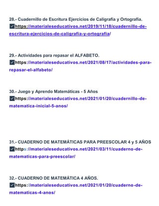 28.- Cuadernillo de Escritura Ejercicios de Caligrafía y Ortografía.
✅https://materialeseducativos.net/2019/11/18/cuadernillo-de-
escritura-ejercicios-de-caligrafia-y-ortografia/
29.- Actividades para repasar el ALFABETO.
✅https://materialeseducativos.net/2021/08/17/actividades-para-
repasar-el-alfabeto/
30.- Juego y Aprendo Matemáticas - 5 Años
✅https://materialeseducativos.net/2021/01/20/cuadernillo-de-
matematica-inicial-5-anos/
31.- CUADERNO DE MATEMÁTICAS PARA PREESCOLAR 4 y 5 AÑOS
✅https://materialeseducativos.net/2021/03/11/cuaderno-de-
matematicas-para-preescolar/
32.- CUADERNO DE MATEMÁTICA 4 AÑOS.
✅https://materialeseducativos.net/2021/01/20/cuaderno-de-
matematicas-4-anos/
 