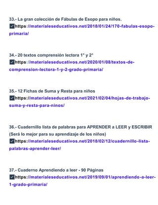 33.- La gran colección de Fábulas de Esopo para niños.
✅https://materialeseducativos.net/2018/01/24/170-fabulas-esopo-
primaria/
34.- 20 textos comprensión lectora 1° y 2°
✅https://materialeseducativos.net/2020/01/08/textos-de-
comprension-lectora-1-y-2-grado-primaria/
35.- 12 Fichas de Suma y Resta para niños
✅https://materialeseducativos.net/2021/02/04/hojas-de-trabajo-
suma-y-resta-para-ninos/
36.- Cuadernillo lista de palabras para APRENDER a LEER y ESCRIBIR
(Será lo mejor para su aprendizaje de los niños)
✅https://materialeseducativos.net/2018/02/12/cuadernillo-lista-
palabras-aprender-leer/
37.- Cuaderno Aprendiendo a leer - 90 Páginas
✅https://materialeseducativos.net/2019/09/01/aprendiendo-a-leer-
1-grado-primaria/
 