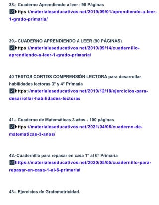 38.- Cuaderno Aprendiendo a leer - 90 Páginas
✅https://materialeseducativos.net/2019/09/01/aprendiendo-a-leer-
1-grado-primaria/
39.- CUADERNO APRENDIENDO A LEER (90 PÁGINAS)
✅https://materialeseducativos.net/2019/09/14/cuadernillo-
aprendiendo-a-leer-1-grado-primaria/
40 TEXTOS CORTOS COMPRENSIÓN LECTORA para desarrollar
habilidades lectoras 3° y 4° Primaria
✅https://materialeseducativos.net/2019/12/18/ejercicios-para-
desarrollar-habilidades-lectoras
41.- Cuaderno de Matemáticas 3 años - 100 páginas
✅https://materialeseducativos.net/2021/04/06/cuaderno-de-
matematicas-3-anos/
42.-Cuadernillo para repasar en casa 1° al 6° Primaria
✅https://materialeseducativos.net/2020/05/05/cuadernillo-para-
repasar-en-casa-1-al-6-primaria/
43.- Ejercicios de Grafomotricidad.
 