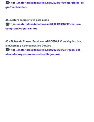 ✅https://materialeseducativos.net/2021/07/30/ejercicios-de-
grafomotricidad/
44.-Lectura comprensiva para niños.
✅https://materialeseducativos.net/2021/03/18/17-lectura-
comprensiva-para-ninos
45.- Fichas de Trazos. Escribe el ABECEDARIO en Mayúsculas,
Minúsculas y Coloreamos los Dibujos
✅https://materialeseducativos.net/2020/05/03/trazos-del-
abecedario-y-coloreamos-los-dibujos-a-z/
 