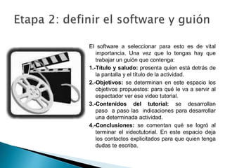 El software a seleccionar para esto es de vital
importancia. Una vez que lo tengas hay que
trabajar un guión que contenga:
1.-Título y saludo: presenta quien está detrás de
la pantalla y el título de la actividad.
2.-Objetivos: se determinan en este espacio los
objetivos propuestos: para qué le va a servir al
espectador ver ese video tutorial.
3.-Contenidos del tutorial: se desarrollan
paso a paso las indicaciones para desarrollar
una determinada actividad.
4.-Conclusiones: se comentan qué se logró al
terminar el videotutorial. En este espacio deja
los contactos explicitados para que quien tenga
dudas te escriba.
 