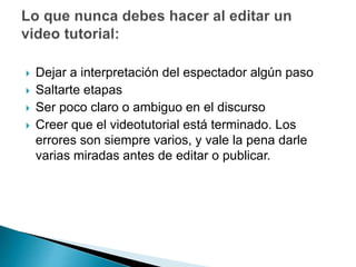  Dejar a interpretación del espectador algún paso
 Saltarte etapas
 Ser poco claro o ambiguo en el discurso
 Creer que el videotutorial está terminado. Los
errores son siempre varios, y vale la pena darle
varias miradas antes de editar o publicar.
 