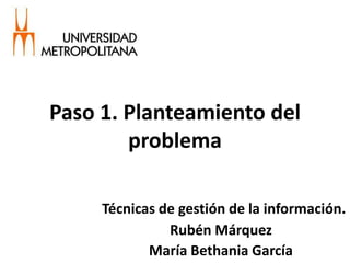 Técnicas de gestión de la información.
Rubén Márquez
María Bethania García
Paso 1. Planteamiento del
problema
 