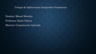 Colegio de Aplicaciones Integradas Guastatoya
Nombre: Misael Morales
Profesora: Karla Nájera
Materia: Computación Aplicada
 