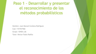 Paso 1 - Desarrollar y presentar
el reconocimiento de los
métodos probabilísticos
Nombre: Juan Manuel Cardona Rodríguez
Cod: 1151937582
Grupo: 104561_66
Tutor: Hector Fabio Padilla
 