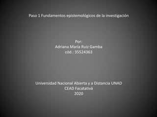 Paso 1 Fundamentos epistemológicos de la investigación
Por:
Adriana María Ruiz Gamba
cód.: 35524363
Universidad Nacional Abierta y a Distancia UNAD
CEAD Facatativá
2020
 