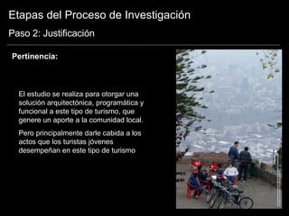 Etapas del Proceso de Investigación Paso 2: Justificación El estudio se realiza para otorgar una solución arquitectónica, programática y funcional a este tipo de turismo, que genere un aporte a la comunidad local.  Pero principalmente darle cabida a los actos que los turistas jóvenes desempeñan en este tipo de turismo Pertinencia: 