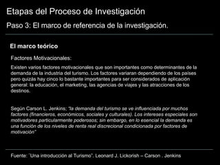 Etapas del Proceso de Investigación Paso 3: El marco de referencia de la investigación. El marco teórico  Factores  Motivacionales: Existen varios factores motivacionales que son importantes como determinantes de la demanda de la industria del turismo. Los factores variaran dependiendo de los países pero quizás hay cinco lo bastante importantes para ser considerados de aplicación general: la educación, el marketing, las agencias de viajes y las atracciones de los destinos. Según Carson L. Jenkins;  “la demanda del turismo se ve influenciada por muchos factores (financieros, económicos, sociales y culturales). Los intereses especiales son motivadores particularmente poderosos; sin embargo, en lo esencial la demanda es una función de los niveles de renta real discrecional condicionada por factores de motivación” Fuente: ¨Una introducción al Turismo”. Leonard J. Lickorish – Carson . Jenkins 