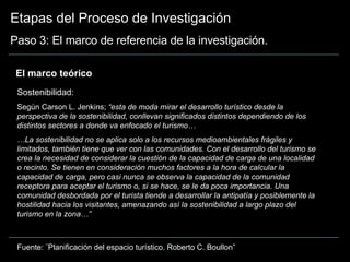 Etapas del Proceso de Investigación Paso 3: El marco de referencia de la investigación. El marco teórico  Sostenibilidad:  Según Carson L. Jenkins;  “esta de moda mirar el desarrollo turístico desde la perspectiva de la sostenibilidad, conllevan significados distintos dependiendo de los distintos sectores a donde va enfocado el turismo… … La sostenibilidad no se aplica solo a los recursos medioambientales frágiles y limitados, también tiene que ver con las comunidades. Con el desarrollo del turismo se crea la necesidad de considerar la cuestión de la capacidad de carga de una localidad o recinto. Se tienen en consideración muchos factores a la hora de calcular la capacidad de carga, pero casi nunca se observa la capacidad de la comunidad receptora para aceptar el turismo o, si se hace, se le da poca importancia. Una comunidad desbordada por el turista tiende a desarrollar la antipatía y posiblemente la hostilidad hacia los visitantes, amenazando así la sostenibilidad a largo plazo del turismo en la zona…” Fuente: ¨Planificación del espacio turístico. Roberto C. Boullon” 