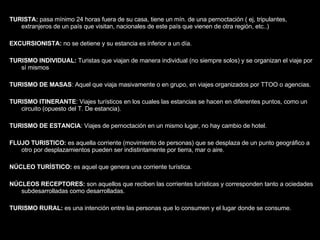TURISTA:  pasa mínimo 24 horas fuera de su casa, tiene un mín. de una pernoctación ( ej, tripulantes, extranjeros de un país que visitan, nacionales de este país que vienen de otra región, etc..) EXCURSIONISTA:  no se detiene y su estancia es inferior a un día. TURISMO INDIVIDUAL:  Turistas que viajan de manera individual (no siempre solos) y se organizan el viaje por sí mismos TURISMO   DE MASAS : Aquel que viaja masivamente o en grupo, en viajes organizados por TTOO o agencias. TURISMO   ITINERANTE : Viajes turísticos en los cuales las estancias se hacen en diferentes puntos, como un circuito (opuesto del T. De estancia). TURISMO DE ESTANCIA : Viajes de pernoctación en un mismo lugar, no hay cambio de hotel. FLUJO TURISTICO:  es aquella corriente (movimiento de personas) que se desplaza de un punto geográfico a otro por desplazamientos pueden ser indistintamente por tierra, mar o aire. NÚCLEO TURÍSTICO:  es aquel que genera una corriente turística. NÚCLEOS RECEPTORES:  son aquellos que reciben las corrientes turísticas y corresponden tanto a ociedades subdesarrolladas como desarrolladas.  TURISMO RURAL:  es una intención entre las personas que lo consumen y el lugar donde se consume. 