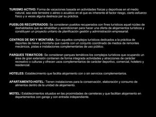 TURISMO ACTIVO:  Forma de vacaciones basada en actividades físicas y deportivas en el medio natural, sea este terrestre o aéreo o acuático en el que es inherente el factor riesgo, cierto esfuerzo físico y a veces alguna destreza par su práctica. PUEBLOS RECUPERADOS:  Se consideran pueblos recuperados con fines turísticos aquel núcleo de deshabitados que se rehabilitan y acondicionan para hacer una oferta de alojamientos turísticos y constituyen un proyecto unitario de planificación gestión y administración empresarial. CENTROS DE SKI Y MONTAÑA:  Son aquellos complejos turísticos dedicados a la práctica de deportes de nieve y montaña que cuenta con un conjunto coordinado de medios de remontes mecánicos, pistas e instalaciones complementarias de uso público.  PARQUES TEMATICOS:  Se consideran parques temáticos los complejos turísticos que ocupando un área de gran extensión contienen de forma integrada actividades y atracciones de carácter recreativo o culturas y ofrecen usos complementarios de carácter deportivo, comercial, hotelero y residencial. HOTELES:  Establecimiento que facilita alojamiento con o sin servicios complementarios. APARTAMENTO-HOTEL:  Tienen instalaciones para la conservación, elaboración y consumo de alimentos dentro de la unidad de alojamiento. MOTEL:  Establecimientos situados en las proximidades de carreteras y que facilitan alojamiento en departamentos con garaje y con entrada independiente. 