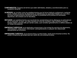 CAMPAMENTOS : Espacios de terreno que están delimitados, dotados y acondicionados para su ocupación temporal  ALBERGES:  se conciben como los establecimientos que de forma habitual y profesional y mediante precio, facilitan el servicio de alojamiento en habitaciones de capacidad múltiple con o sin otros servicios complementarios ofreciendo también la posibilidad de la práctica de actividades deportivas o de contacto con la naturaleza. REFUGIOS:  son establecimientos que reuniendo las características de los albergues se particularizan por su ubicación, es decir, por estar situados en zona de montaña o alta montaña y no tener acceso rodado o tenerlo sólo por senda o pista, y por constituir generalmente un edificio aislado de un núcleo de población. EMPRESAS TURÍSTICAS:  es la destinada a proporcionar a los turistas los servicios de alojamiento, intermediación, restauración, información, acompañamiento o cualquier otro relacionado directamente con el turismo. EMPRESARIO TURÍSTICO:  es la persona física o jurídica titular, dueño de la empresa turística. No existen limitaciones generales para ser dueño de una empresa turística. 