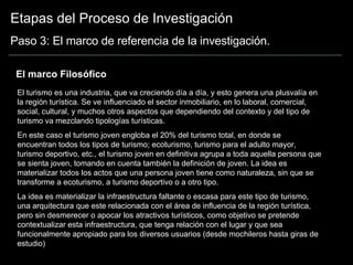 Etapas del Proceso de Investigación Paso 3: El marco de referencia de la investigación. El marco Filosófico El turismo es una industria, que va creciendo día a día, y esto genera una plusvalía en la región turística. Se ve influenciado el sector inmobiliario, en lo laboral, comercial, social, cultural, y muchos otros aspectos que dependiendo del contexto y del tipo de turismo va mezclando tipologías turísticas. En este caso el turismo joven engloba el 20% del turismo total, en donde se encuentran todos los tipos de turismo; ecoturismo, turismo para el adulto mayor, turismo deportivo, etc., el turismo joven en definitiva agrupa a toda aquella persona que se sienta joven, tomando en cuenta también la definición de joven. La idea es materializar todos los actos que una persona joven tiene como naturaleza, sin que se transforme a ecoturismo, a turismo deportivo o a otro tipo.  La idea es materializar la infraestructura faltante o escasa para este tipo de turismo, una arquitectura que este relacionada con el área de influencia de la región turística, pero sin desmerecer o apocar los atractivos turísticos, como objetivo se pretende contextualizar esta infraestructura, que tenga relación con el lugar y que sea funcionalmente apropiado para los diversos usuarios (desde mochileros hasta giras de estudio)  