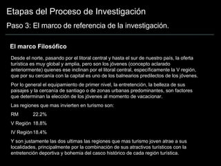 Etapas del Proceso de Investigación Paso 3: El marco de referencia de la investigación. El marco Filosófico Desde el norte, pasando por el litoral central y hasta el sur de nuestro país, la oferta turística es muy global y amplia, pero son los jóvenes (concepto aclarado anteriormente) quienes ese inclinan por el litoral central, específicamente la V región, que por su cercanía con la capital es uno de los balnearios predilectos de los jóvenes. Por lo general el equipamiento de primer nivel, la entretención, la belleza de sus paisajes y la cercanía de santiago o de zonas urbanas predominantes, son factores que determinan la elección de los jóvenes al momento de vacacionar. Las regiones que mas invierten en turismo son: RM 22.2% V Región 18.8% IV Región 18.4% Y son justamente las dos ultimas las regiones que mas turismo joven atrae a sus localidades, principalmente por la combinación de sus atractivos turísticos con la entretención deportiva y bohemia del casco histórico de cada región turística.  