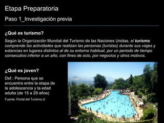 Etapa Preparatoria Paso 1_Investigación previa ¿Qué es turismo? Según la Organización Mundial del Turismo de las Naciones Unidas,  el  turismo  comprende las actividades que realizan las personas (turistas) durante sus viajes y estancias en lugares distintos al de su entorno habitual, por un periodo de tiempo consecutivo inferior a un año, con fines de ocio, por negocios y otros motivos.   ¿Qué es joven? Def.: Persona que se encuentra entre la etapa de la adolescencia y la edad adulta (de 15 a 29 años)  Fuente: Portal del Turismo.cl 