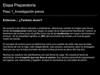 Etapa Preparatoria Paso 1_Investigación previa Entonces… ¿Turismo Joven? De acuerdo a los últimos estudios y estadísticas, deberemos cambiar la imagen que hemos tenido del  turista joven  hasta hoy. Según un  paper  de la Organización Mundial de Turismo, el fenómeno del  turismo joven  se perfila como una de las  tendencias  con mayor crecimiento en el futuro.  En la actualidad significa un  20%  del movimiento de turistas y el nivel de gasto medio ha crecido.  El concepto de  turismo joven  se define hoy como una cuestión de  estilo  más que de edad. Una forma de vivir el viaje, más independiente, más cercano, aventurero, pero no arriesgado. Será por eso que la edad promedio de estos turistas  jóvenes  se eleva año tras año. Muchos de nosotros nos identificamos con esa forma de viajar. No importa la fecha de nacimiento, sino  el espíritu que nos lleva al camino . Esa manera personal de experimentar los lugares, sus costumbres y legados, aunque no durmamos en una bolsa de dormir. 