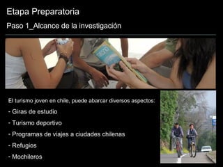 Etapa Preparatoria Paso 1_Alcance de la investigación El turismo joven en chile, puede abarcar diversos aspectos: Giras de estudio Turismo deportivo Programas de viajes a ciudades chilenas Refugios Mochileros 