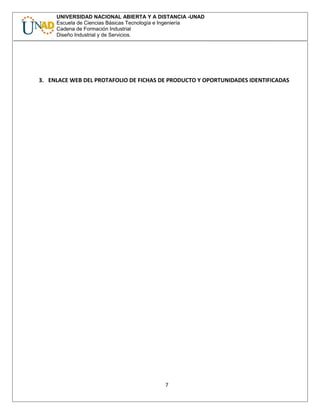 UNIVERSIDAD NACIONAL ABIERTA Y A DISTANCIA -UNAD
Escuela de Ciencias Básicas Tecnología e Ingeniería
Cadena de Formación Industrial
Diseño Industrial y de Servicios.
3. ENLACE WEB DEL PROTAFOLIO DE FICHAS DE PRODUCTO Y OPORTUNIDADES IDENTIFICADAS
7
 