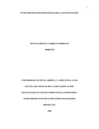 1
FUNDAMENTOS EPISTEMOLÓGICOS DE LA INVESTIGACIÓN
JENNY KAROLINA CARRILLO MORALES
1098697725
UNIVERSIDAD NACIONAL ABIERTA Y A DISTANCIA- UNAD
ESCUELA DE CIENCIAS DE LA EDUCACIÓN- ECEDU
LICENCIATURA EN INGLÉS COMO LENGUA EXTRANJERA´
SEMINARIO DE INVESTICACIÓN ESPECIALIZACIONES
BOGOTÁ D.C
2020
 