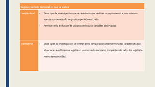 Según el periodo temporal en que se realiza
Longitudinal - Es un tipo de investigación que se caracteriza por realizar un seguimiento a unos mismos
sujetos o procesos a lo largo de un período concreto.
- Permite ver la evolución de las características y variables observadas.
Transversal - Estos tipos de investigación se centran en la comparación de determinadas características o
situaciones en diferentes sujetos en un momento concreto, compartiendo todos los sujetos la
misma temporalidad.
 