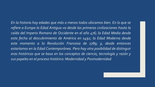 En la historia hay edades que más o menos todos ubicamos bien. En lo que se
refiere a Europa la Edad Antigua va desde las primeras civilizaciones hasta la
caída del Imperio Romano de Occidente en el año 476; la Edad Media desde
esta fecha al descubrimiento de América en 1492; la Edad Moderna desde
este momento a la Revolución Francesa de 1789; y, desde entonces
estaríamos en la Edad Contemporánea. Pero hay otra posibilidad de distinguir
eras históricas que se basa en los conceptos de ciencia, tecnología y razón y
sus papeles en el proceso histórico: Modernidad y Posmodernidad
 